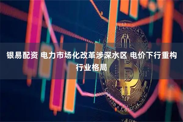 银易配资 电力市场化改革涉深水区 电价下行重构行业格局