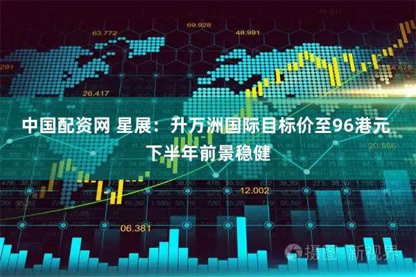 中国配资网 星展：升万洲国际目标价至96港元 下半年前景稳健