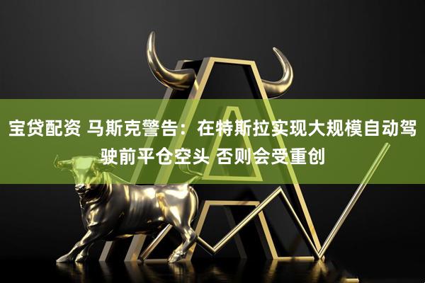 宝贷配资 马斯克警告：在特斯拉实现大规模自动驾驶前平仓空头 否则会受重创