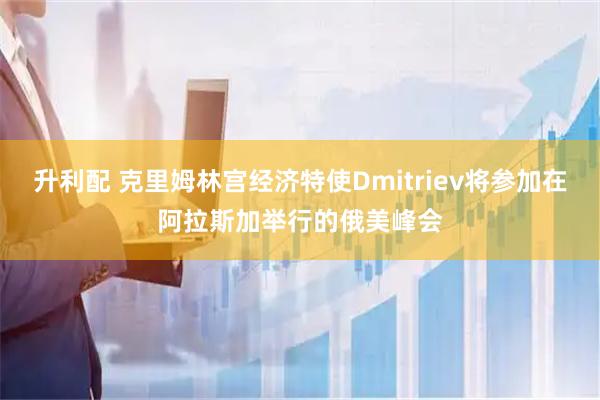 升利配 克里姆林宫经济特使Dmitriev将参加在阿拉斯加举行的俄美峰会