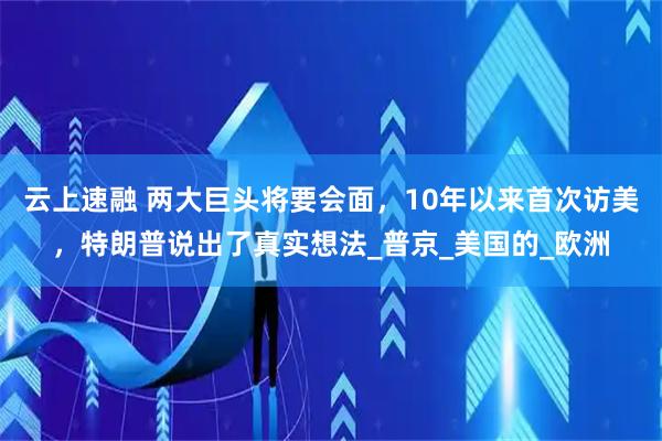云上速融 两大巨头将要会面，10年以来首次访美，特朗普说出了真实想法_普京_美国的_欧洲