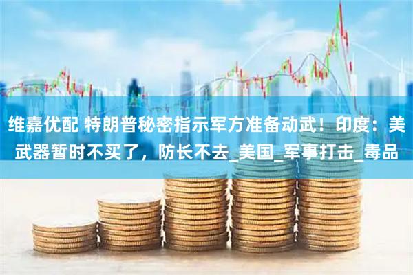 维嘉优配 特朗普秘密指示军方准备动武！印度：美武器暂时不买了，防长不去_美国_军事打击_毒品