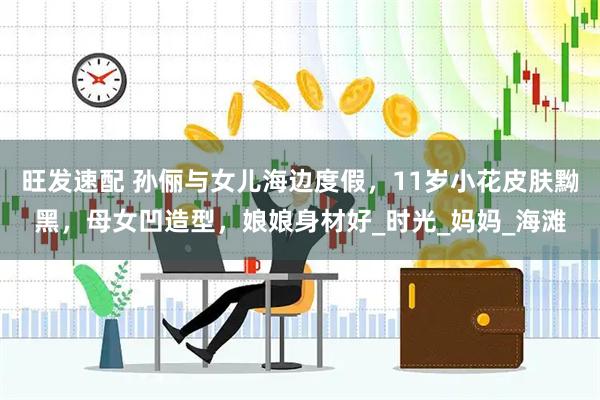 旺发速配 孙俪与女儿海边度假，11岁小花皮肤黝黑，母女凹造型，娘娘身材好_时光_妈妈_海滩