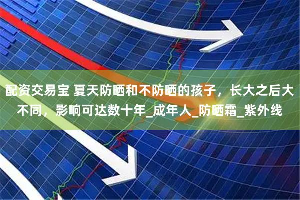 配资交易宝 夏天防晒和不防晒的孩子，长大之后大不同，影响可达数十年_成年人_防晒霜_紫外线