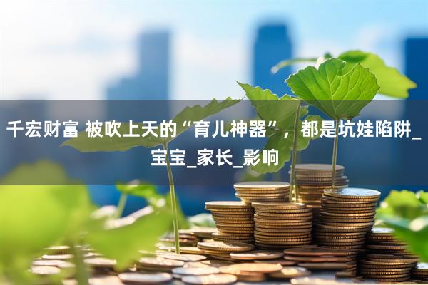 千宏财富 被吹上天的“育儿神器”，都是坑娃陷阱_宝宝_家长_影响