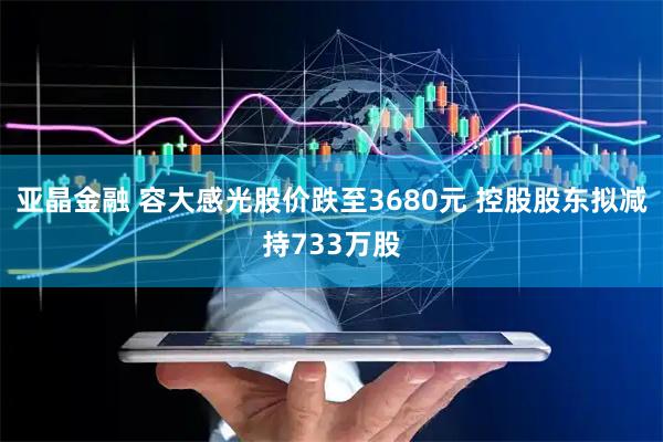 亚晶金融 容大感光股价跌至3680元 控股股东拟减持733万股