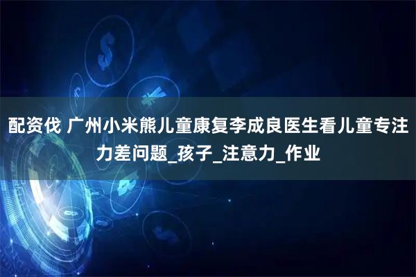 配资伐 广州小米熊儿童康复李成良医生看儿童专注力差问题_孩子_注意力_作业