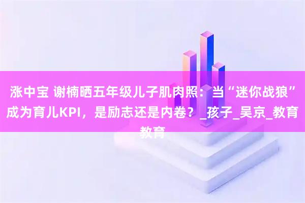 涨中宝 谢楠晒五年级儿子肌肉照：当“迷你战狼”成为育儿KPI，是励志还是内卷？_孩子_吴京_教育