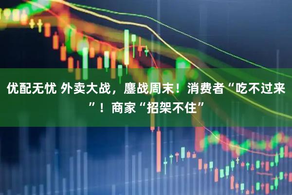 优配无忧 外卖大战，鏖战周末！消费者“吃不过来”！商家“招架不住”