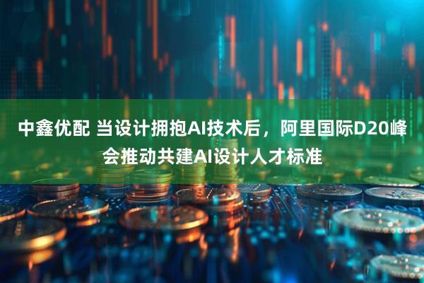 中鑫优配 当设计拥抱AI技术后，阿里国际D20峰会推动共建AI设计人才标准
