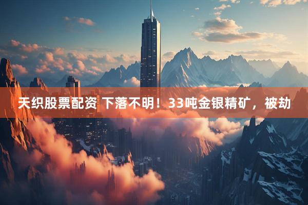 天织股票配资 下落不明！33吨金银精矿，被劫