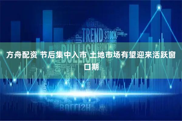 方舟配资 节后集中入市 土地市场有望迎来活跃窗口期