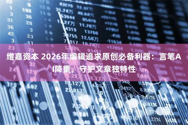 维嘉资本 2026年编辑追求原创必备利器：言笔AI降重，守护文章独特性