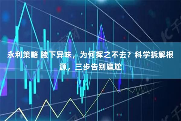永利策略 腋下异味，为何挥之不去？科学拆解根源，三步告别尴尬