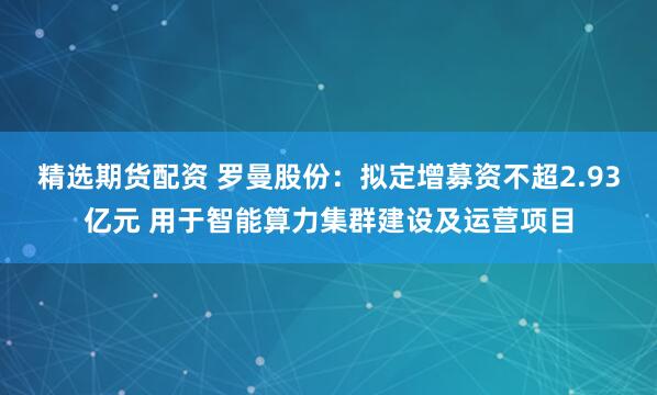 精选期货配资 罗曼股份：拟定增募资不超2.93亿元 用于智能算力集群建设及运营项目
