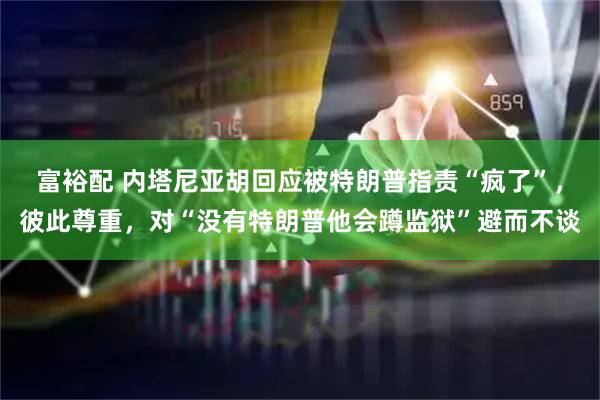 富裕配 内塔尼亚胡回应被特朗普指责“疯了”，彼此尊重，对“没有特朗普他会蹲监狱”避而不谈